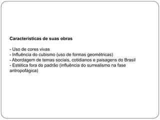 Características de suas obras
- Uso de cores vivas
- Influência do cubismo (uso de formas geométricas)
- Abordagem de temas sociais, cotidianos e paisagens do Brasil
- Estética fora do padrão (influência do surrealismo na fase
antropofágica)
 
