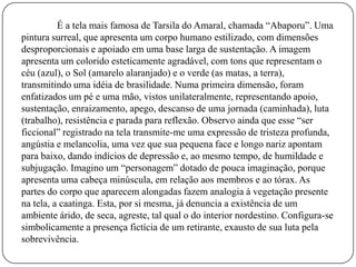É a tela mais famosa de Tarsila do Amaral, chamada “Abaporu”. Uma
pintura surreal, que apresenta um corpo humano estilizado, com dimensões
desproporcionais e apoiado em uma base larga de sustentação. A imagem
apresenta um colorido esteticamente agradável, com tons que representam o
céu (azul), o Sol (amarelo alaranjado) e o verde (as matas, a terra),
transmitindo uma idéia de brasilidade. Numa primeira dimensão, foram
enfatizados um pé e uma mão, vistos unilateralmente, representando apoio,
sustentação, enraizamento, apego, descanso de uma jornada (caminhada), luta
(trabalho), resistência e parada para reflexão. Observo ainda que esse “ser
ficcional” registrado na tela transmite-me uma expressão de tristeza profunda,
angústia e melancolia, uma vez que sua pequena face e longo nariz apontam
para baixo, dando indícios de depressão e, ao mesmo tempo, de humildade e
subjugação. Imagino um “personagem” dotado de pouca imaginação, porque
apresenta uma cabeça minúscula, em relação aos membros e ao tórax. As
partes do corpo que aparecem alongadas fazem analogia à vegetação presente
na tela, a caatinga. Esta, por si mesma, já denuncia a existência de um
ambiente árido, de seca, agreste, tal qual o do interior nordestino. Configura-se
simbolicamente a presença fictícia de um retirante, exausto de sua luta pela
sobrevivência.
 