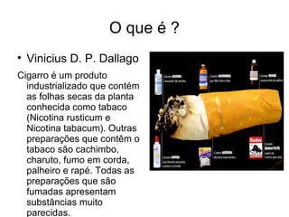 O que é ?

    Vinicius D. P. Dallago
Cigarro é um produto
  industrializado que contém
  as folhas secas da planta
  conhecida como tabaco
  (Nicotina rusticum e
  Nicotina tabacum). Outras
  preparações que contêm o
  tabaco são cachimbo,
  charuto, fumo em corda,
  palheiro e rapé. Todas as
  preparações que são
  fumadas apresentam
  substâncias muito
  parecidas.
 