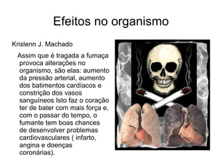 Efeitos no organismo
Krislenn J. Machado
 Assim que é tragada a fumaça
 provoca alterações no
 organismo, são elas: aumento
 da pressão arterial, aumento
 dos batimentos cardíacos e
 constrição dos vasos
 sanguíneos Isto faz o coração
 ter de bater com mais força e,
 com o passar do tempo, o
 fumante tem boas chances
 de desenvolver problemas
 cardiovasculares ( infarto,
 angina e doenças
 coronárias).
 