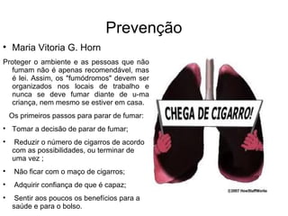 Prevenção

    Maria Vitoria G. Horn
Proteger o ambiente e as pessoas que não
  fumam não é apenas recomendável, mas
  é lei. Assim, os "fumódromos" devem ser
  organizados nos locais de trabalho e
  nunca se deve fumar diante de u-ma
  criança, nem mesmo se estiver em casa.
    Os primeiros passos para parar de fumar:

    Tomar a decisão de parar de fumar;

     Reduzir o número de cigarros de acordo
    com as possibilidades, ou terminar de
    uma vez ;

     Não ficar com o maço de cigarros;

     Adquirir confiança de que é capaz;

     Sentir aos poucos os benefícios para a
    saúde e para o bolso.
 