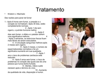Tratamento

    Krislenn J. Machado

Dez razões para parar de fumar

1 - Após 6 horas sem fumar, a pressão e o
    coração se normalizam. Após 30 dias, estão
    completamente normais.
                            2 - Após 1 dia sem
    cigarro, o pulmão funciona melhor.
                                        3 - Após 2
    dias sem fumar, o olfato e o paladar sofrem
    uma significativa melhora.                      4
    - Após 3 semanas, os exercícios físicos ficam
    mais fáceis de serem executados.
           5 - A circulação sanguínea melhora após
    2 meses sem cigarro.
                     6 - Após 3 meses, o número de
    espermatozoides normaliza e há um
    significativo aumento em sua qualidade.
                                         7 - Após 1
    ano o risco de problemas cardíacos está
    reduzido.
           8 - Após 5 anos sem fumar, o risco de
    problemas no coração são iguais aos de uma
    pessoa que nunca tenha fumado.
                        9 - Dentes, mãos e pele
    clareiam após o término do vício.
                                        10 - Aumento
    da qualidade de vida, disposição e humor.
 