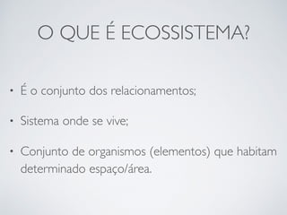 O QUE É ECOSSISTEMA?
• É o conjunto dos relacionamentos;
• Sistema onde se vive;
• Conjunto de organismos (elementos) que ...