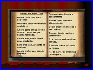 Dentro da eternidade e a cada instante Amo-te como um bicho, simplesmente, De um amor sem mistério e sem virtude Com um desejo maciço e permanente. E de te amar assim muito e amiúde, É que um dia em teu corpo de repente  Hei de morrer de amar mais do que pude. Soneto  do  Amor  Total Amo-te tanto, meu amor … não cante O humano coração com mais verdade … Amo-te como amigo e como amante.  Numa sempre diversa realidade. Amo-te afim, de um calmo amor prestante. Eu te amo além, presente na saudade.  Amo-te emfim, com grande liberdade CLIQUE AQUI ACF 