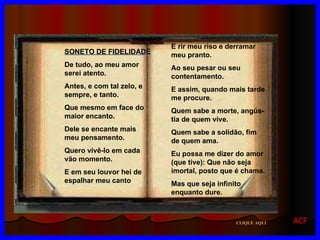 SONETO DE FIDELIDADE De tudo, ao meu amor serei atento. Antes, e com tal zelo, e sempre, e tanto. Que mesmo em face do maior encanto.  Dele se encante mais meu pensamento. Quero vivê-lo em cada vão momento. E em seu louvor hei de espalhar meu canto . E rir meu riso e derramar meu pranto. Ao seu pesar ou seu contentamento. E assim, quando mais tarde me procure. Quem sabe a morte, angús-tia de quem vive. Quem sabe a solidão, fim de quem ama. Eu possa me dizer do amor (que tive): Que não seja imortal, posto que é chama. Mas que seja infinito enquanto dure. CLIQUE AQUI ACF 