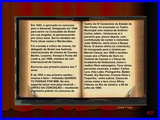 CLIQUE AQUI teatro do IV   Centenário do Estado de São Paulo, foi encenada no Teatro Municipal com música de Antônio Carlos Jobim.. Iniciava-se aí a parceria que, pouco depois, com contribuição do cantor e violonista João Gilberto, daria início à Bossa Nova. O drama  ORFEU DA   CONCEIÇÃO , foi transposto para o cinema por Marcel Camus, em 1959 e recebeu nesse ano a Palma de Ouro no Festival de Cannes e o Oscar da Academia de Hollywood, como o melhor filme estrangeiro. Teve várias parcerias musicais, a saber: Carlos Lyra, Edu Lobo, Pixinguinha, Baden Powell, Ary Barroso, Francis Hime e Toquinho,  entre outros. Casou-se várias vezes e teve cinco filhos. Faleceu no Rio de Janeiro, a 09 de julho de 1980. Em 1943, é aprovado no concurso para o Itamarati. Designado em 1946 para servir no Consulado do Brasil em Los Angeles, lá permanecendo por cinco anos. Serviu também em Paris (duas vezes) e Montevidéu. Foi cronista e crítico de cinema, foi delegado do Brasil nos festivais internacionais de cinema de Cannes, Berlim, Locarno, Veneza e Punta del Leste e, em 1966, membro do Júri Internacional de Cannes. Escreveu seu primeiro poema aos 7 anos. É de 1953 o seu primeiro samba – música e letra – intitulado QUANDO TU PASSAS POR MIM. No ano seguinte lança uma peça musical – ORFEU DA CONCEIÇÃO – recebendo o primeiro prêmio no concurso de  ACF 