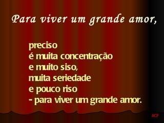 Para viver um grande amor, preciso  é muita concentração  e muito siso,  muita seriedade  e pouco riso  - para viver um grande amor .   ACF 