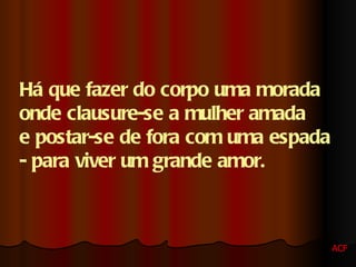 Há que fazer do corpo uma morada  onde clausure-se a mulher amada  e postar-se de fora com uma espada  - para viver um grande amor. ACF 