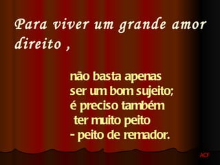 Para viver um grande amor direito , não basta apenas ser um bom sujeito; é preciso também ter muito peito - peito de remador. ACF 