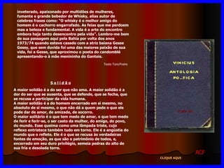 VINICIUS ANTOLOGIA POÉTICA 11ª eDIÇÃO inveterado, apaixonado por multidões de mulheres, fumante e grande bebedor de Whisky, alias autor de celebres frases como: “O whisky é o melhor amigo do homem é o cachorro engarrafado. As feias que me perdoem mas a beleza e fundamental. A vida é a arte do encontro embora haja tanto desencontro pela vida”. Lembro-me bem de sua passagem aqui pela Bahia por volta dos anos 1973/74 quando esteve casado com a atriz baiana Gesse Gessy, que sem duvida foi uma das maiores paixão de sua vida, foi a Gesse, que aproximou o poeta do candomblé apresentando-o à mãe menininha do Gantois. S o l i d ã o A maior solidão é a do ser que não ama. A maior solidão é a dor do ser que se ausenta, que se defende, que se fecha, que se recusa a participar da vida humana. A maior solidão é a do homem encerrado em si mesmo, no absoluto de si mesmo, o que não dá a quem pede o que ele pode dar de amor, de amizade, de socorro. O maior solitário é o que tem medo de amar, o que tem medo de ferir e ferir-se, o ser casto da mulher, do amigo, do povo, do mundo. Esse queima como uma lâmpada triste, cujo reflexo entristece também tudo em torno. Ele é a angústia do mundo que o reflete. Ele é o que se recusa às verdadeiras fontes de emoção, as que são o patrimônio de todos, e, encerrado em seu duro privilégio, semeia pedras do alto de sua fria e desolada torre. ACF CLIQUE AQUI Texto Tom/Freire 