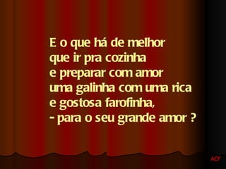 E o que há de melhor  que ir pra cozinha  e preparar com amor  uma galinha com uma rica  e gostosa farofinha,  - para o seu grande amor ? ACF 