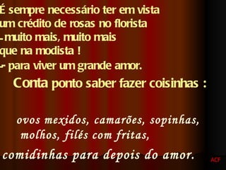 É sempre necessário ter em vista  um crédito de rosas no florista  muito mais, muito mais  que na modista ! - para viver um grande amor.   Conta  ponto saber fazer coisinhas :   ovos mexidos, camarões, sopinhas, molhos, filés com fritas,  comidinhas para depois do amor.   ACF 