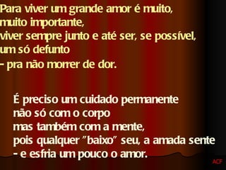 Para viver um grande amor é muito,  muito importante,  viver sempre junto e até ser, se possível,  um só defunto  - pra não morrer de dor.   É preciso um cuidado permanente  não só com o corpo  mas também com a mente,  pois qualquer "baixo" seu, a amada sente  - e esfria um pouco o amor.  ACF 