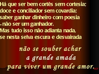 Há que ser bem cortês sem cortesia;  doce e conciliador sem covardia;  saber ganhar dinheiro com poesia não ser um ganhador. Mas tudo isso não adianta nada,  se nesta selva escura e desvairada   não se souber achar   a grande amada para viver um grande amor. ACF 