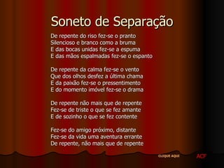 Soneto de Separação De repente do riso fez-se o pranto Silencioso e branco como a bruma E das bocas unidas fez-se a espuma E das mãos espalmadas fez-se o espanto De repente da calma fez-se o vento Que dos olhos desfez a última chama E da paixão fez-se o pressentimento E do momento imóvel fez-se o drama De repente não mais que de repente Fez-se de triste o que se fez amante E de sozinho o que se fez contente Fez-se do amigo próximo, distante Fez-se da vida uma aventura errante De repente, não mais que de repente  ACF CLIQUE AQUI 