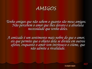 AMIGOS Tenho amigos que não sabem o quanto são meus amigos. Não percebem o amor que lhes devoto e a absoluta necessidade que tenho deles. A amizade é um sentimento mais nobre do que o amor, eis que permite que o objeto dela se divida em outros afetos, enquanto o amor tem intrínseco o ciúme, que não admite a rivalidade. ACF CLIQUE AQUI 