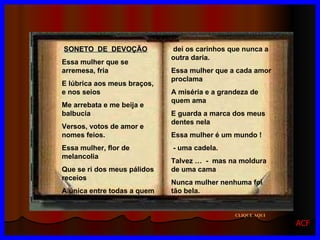 SONETO  DE  DEVOÇÃO Essa mulher que se arremesa, fria E lúbrica aos meus braços, e nos seios Me arrebata e me beija e balbucia Versos, votos de amor e nomes feios. Essa mulher, flor de melancolia Que se ri dos meus pálidos receios A única entre todas a quem dei os carinhos que nunca a outra daria. Essa mulher que a cada amor proclama A miséria e a grandeza de quem ama E guarda a marca dos meus dentes nela Essa mulher é um mundo ! - uma cadela. Talvez …  -  mas na moldura de uma cama Nunca mulher nenhuma foi   tão bela. CLIQUE AQUI ACF 