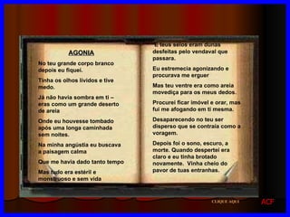 AGONIA No teu grande corpo branco depois eu fiquei. Tinha os olhos lívidos e tive medo. Já não havia sombra em ti – eras como um grande deserto de areia Onde eu houvesse tombado após uma longa caminhada sem noites. Na minha angústia eu buscava a paisagem calma Que me havia dado tanto tempo Mas tudo era estéril e monstruoso e sem vida E teus seios eram dunas desfeitas pelo vendaval que passara. Eu estremecia agonizando e procurava me erguer Mas teu ventre era como areia movediça para os meus dedos. Procurei ficar imóvel e orar, mas fui me afogando em ti mesma. Desaparecendo no teu ser disperso que se contraía como a voragem. Depois foi o sono, escuro, a morte. Quando despertei era claro e eu tinha brotado novamente.  Vinha cheio do pavor de tuas entranhas. CLIQUE AQUI ACF 