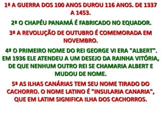 1ª A GUERRA DOS 100 ANOS DUROU 116 ANOS. DE 1337 A 1453.  2ª O CHAPÉU PANAMÁ É FABRICADO NO EQUADOR.3ª A REVOLUÇÃO DE OUTUBRO É COMEMORADA EM NOVEMBRO.  4ª O PRIMEIRO NOME DO REI GEORGE VI ERA "ALBERT". EM 1936 ELE ATENDEU A UM DESEJO DA RAINHA VITÓRIA, DE QUE NENHUM OUTRO REI SE CHAMARIA ALBERT E MUDOU DE NOME.5ª AS ILHAS CANÁRIAS TEM SEU NOME TIRADO DO CACHORRO. O NOME LATINO É "INSULARIA CANARIA", QUE EM LATIM SIGNIFICA ILHA DOS CACHORROS.
