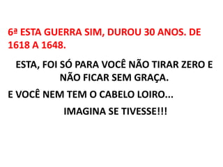 6ª ESTA GUERRA SIM, DUROU 30 ANOS. DE 1618 A 1648.ESTA, FOI SÓ PARA VOCÊ NÃO TIRAR ZERO E NÃO FICAR SEM GRAÇA. E VOCÊ NEM TEM O CABELO LOIRO...  IMAGINA SE TIVESSE!!! 
