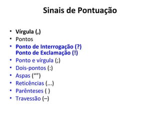 Sinais de Pontuação

• Vírgula (,)
• Pontos
• Ponto de Interrogação (?)
  Ponto de Exclamação (!)
• Ponto e vírgula (;)
• Dois-pontos (:)
• Aspas (“”)
• Reticências (...)
• Parênteses ( )
• Travessão (–)
 