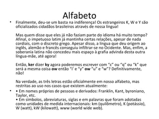 Alfabeto
• Finalmente, deu-se um basta na indiferença! Os estrangeiros K, W e Y são
  oficializados cidadãos brasileiros através de nossa língua!
   Mas quem disse que eles já não faziam parte do idioma há muito tempo?
   Afinal, o impetuoso latim já mantinha certas relações, apesar de nada
   cordiais, com o discreto grego. Apesar disso, a língua que deu origem ao
   inglês, alemão e francês conseguiu infiltrar-se no Ocidente. Mas, enfim, a
   soberania latina não concedeu mais espaço à grafia advinda desta outra
   língua-mãe, até agora!
   Então, ker dizer ky agora poderemos escrever com “c” ou “q” ou “k” que
   será a mesma coisa ow então “i’ e “y” ow “u” e “w”? Definitivamente,
   não!
  Na verdade, as três letras estão oficialmente em nosso alfabeto, mas
  restritas ao uso nos casos que existem atualmente:
• • Em nomes próprios de pessoas e derivados: Franklin, Kant, byroniano,
  Taylor, etc.
  • Em símbolos, abreviaturas, siglas e em palavras que foram adotadas
  como unidades de medida internacionais: km (quilômetro), K (potássio),
  W (watt), kW (kilowatt), www (world wide web).
 