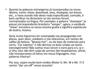 • Quanto às palavras estrangeiras já incorporadas no nosso
  idioma, como: show, download, sexy, shampoo, lan house,
  etc., o novo acordo não deixa nada especificado, contudo, é
  bom verificar no dicionário se tais termos foram
  normatizados na língua. Por exemplo: a palavra “shampoo” já
  possui correspondente brasileira “xampu”, agora, o vocábulo
  “show” encontra-se nessa mesma grafia e significa espetáculo
  de teatro, música.
  Seria muita hipocrisia ter estampado nas propagandas em
  placas, quer dizer, outdoors e nas televisivas, em nomes de
  salões de beleza, “Beauty hair”, ou de lojas de materiais para
  carro, “Car express” e não darmos as boas-vindas ao nosso
  estrangeirismo! Não vamos mais torcer o nariz para o k, w e
  y! Ora, eles não têm culpa de sermos tão hospitaleiros, afinal,
  não incorporamos só letras em nossa linguagem, mas
  palavras inteiras!
  Por isso, sejam muito bem-vindos Mister K, Mr. W e Mr. Y! E
  vamos “dar um off” nesse assunto!
 