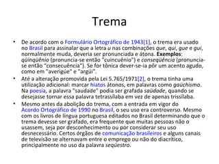 Trema
•   De acordo com o Formulário Ortográfico de 1943[1], o trema era usado
    no Brasil para assinalar que a letra u nas combinações que, qui, gue e gui,
    normalmente muda, deveria ser pronunciada e átona. Exemplos:
    qüinqüênio (pronuncia-se então "cuincuênio") e conseqüência (pronuncia-
    se então "consecuência"). Se for tônica dever-se-ia pôr um acento agudo,
    como em "averigúe" e "argúi".
•   Até a alteração promovida pela Lei 5.765/1971[2], o trema tinha uma
    utilização adicional: marcar hiatos átonos, em palavras como gaüchismo.
    Na poesia, a palavra "saudade" podia ser grafada saüdade, quando se
    desejasse tornar essa palavra tetrassílaba em vez de apenas trissílaba.
•   Mesmo antes da abolição do trema, com a entrada em vigor do
    Acordo Ortográfico de 1990 no Brasil, o seu uso era controverso. Mesmo
    com os livros de língua portuguesa editados no Brasil determinando que o
    trema devesse ser grafado, era frequente que muitas pessoas não o
    usassem, seja por desconhecimento ou por considerar seu uso
    desnecessário. Certos órgãos de comunicação brasileiros e alguns canais
    de televisão se alternavam entre o emprego ou não do diacrítico,
    principalmente no uso da palavra seqüestro.
 