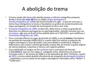 A abolição do trema
•   O trema ainda não havia sido abolido porque a reforma ortográfica proposta
    desde o início dos anos 90 (ver os artigos Língua portuguesa e
    Acordo Ortográfico de 1990) não havia entrado em vigor - o que fez com que o
    trema fosse obrigatório na teoria e facultativo na prática da versão brasileira da
    língua portuguesa, em função de muita gente já não o usar mais.
•   O Acordo Ortográfico de 1990, na Base XIV, determinou a inteira supressão do
    diacrítico em palavras portuguesas ou aportuguesadas, vetando inclusive seu uso
    em poesia, algo que no Brasil já fora abolido pela Lei 5.765/1971, que modificou o
    Formulário Ortográfico de 1943.
•   Com a entrada efetiva em vigor do Acordo em 2009, o uso do trema é facultativo
    no período de transição (2009-2012) e a partir dele fica restrito às palavras de
    origem estrangeira e seus derivados, tais como Müller e mülleriano, Hübner e
    hübneriano, sem contar o direito garantido na Base XXI, de manter a grafia original
    de nomes próprios, empresas e marcas com registro público.
•   Essa indefinição só chegou ao fim no Brasil com a assinatura do Decreto
    6.583/2008[3], que em seu artigo 2°, parágrafo único, determina um prazo de
    transição entre 1° de janeiro de 2009 a 31 de dezembro de 2012. Portanto, a partir
    de 2013, o trema estará abolido oficialmente da ortografia do português brasileiro
    , respeitado o uso em palavras de origem estrangeira e derivados como "Müller" e
    "mülleriano".
 