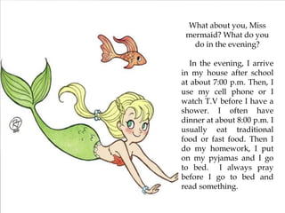 What about you, Miss
mermaid? What do you
do in the evening?
In the evening, I arrive
in my house after school
at about 7:00 p.m. Then, I
use my cell phone or I
watch T.V before I have a
shower. I often have
dinner at about 8:00 p.m. I
usually eat traditional
food or fast food. Then I
do my homework, I put
on my pyjamas and I go
to bed. I always pray
before I go to bed and
read something.
 