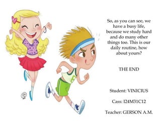 So, as you can see, we
have a busy life,
because we study hard
and do many other
things too. This is our
daily routine, how
about yours?
THE END
Student: VINICIUS
Cass: I24M31C12
Teacher: GERSON A.M.
 