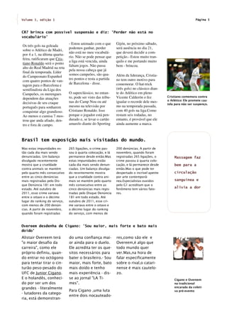 Volume 1, edição 1                                                                                                Página 3



CR7 brinca com possível suspensão e diz: 'Perder não está no
vocabulário'
                               - Estou animado com o que       Gijón, no próximo sábado,
Os três gols na goleada
                               podemos ganhar, perder          será ausência no dia 21,
sobre o Atlético de Madri,
                               não está no meu vocabulá-       que deverá decidir a com-
por 4 a 1, na última quarta-
                               rio. Não se pode pensar que     petição.- Estou muito tran-
feira, ratificaram que Cris-
                               a liga está vencida, ainda      quilo e me portando muito
tiano Ronaldo será o ponto
                               faltam jogos. Não passa         bem - brincou.
alto do Real Madrid na reta
                               pela nossa cabeça que já
final da temporada. Líder
                               somos campeões, são qua-        Além da liderança, Cristia-
do Campeonato Espanhol
                               tro pontos e resta a partida    no tem outro motivo para
com quatro pontos de van-
                               de Barcelona - disse.           comemorar. O hat-trick
tagem para o Barcelona e
semifinalista da Liga dos                                      (três gols) no clássico dian-
Campeões, os merengues         O superclássico, no entan-      te do Atlético em pleno
                               to, pode ser visto das tribu-   Vicente Calderón o fez          Cristiano comemora contra
dependem das atuações                                                                          o Atlético: Ele promete cau-
decisivas de seu craque        nas do Camp Nou ou até          igualar o recorde dele mes-
                                                                                               tela para não ser suspenço.
português para sonharem        mesmo na televisão por          mo na temporada passada,
conquistar algo grandioso.     Cristiano Ronaldo. Isso         com 40 gols na liga.Como
Ao menos o camisa 7 mos-       porque o jogador está pen-      restam seis rodadas, no
trou que anda afiado, den-     durado e, se levar o cartão     entanto, é provável que ele
tro e fora de campo.           amarelo diante do Sporting      ainda aumente a marca.



Brasil tem exposição mais visitadas do mundo.
Mas estas impunidades es-      265 ligações, o crime pas-      200 denúncias. A partir de
tão cada dia mais sendo        sou à quarta colocação, e lá    novembro, quando foram
denunciadas. Um balanço        permanece desde então.Mas       registradas 265 ligações, o         Massagem faz
divulgado recentemente         estas impunidades estão         crime passou à quarta colo-
mostra que a crueldade         cada dia mais sendo denun-      cação, e lá permanece desde         bem para a
contra animais se mantém       ciadas. Um balanço divulga-     então.Mas o que pode ter
pelo quarto mês consecutivo    do recentemente mostra          despertado o incrível apetite       circulação
entre as cinco denúncias       que a crueldade contra ani-     por arte contemporâ-
mais registradas pelo Dis-     mais se mantém pelo quarto      nea.Especialistas ouvidos           sanguínea e
que Denúncia 181 em todo       mês consecutivo entre as        pelo G1 acreditam que o
estado. Até outubro de         cinco denúncias mais regis-     fenômeno tem vários fato-
                                                                                                   alivia a dor
2011, esse crime variava       tradas pelo Disque Denúncia     res.
entre o oitavo e o décimo      181 em todo estado. Até
lugar do ranking do serviço,   outubro de 2011, esse cri-
com menos de 200 denún-        me variava entre o oitavo e
cias. A partir de novembro,    o décimo lugar do ranking
quando foram registradas       do serviço, com menos de



Overeem desdenha de Cigano: 'Sou maior, mais forte e bato mais
doído'
Alistair Overeem terá          do uma confiança mai-           res,como são ele e
"o maior desafio da            or ainda para o duelo.          Overeem,é algo que
carreira", como ele            Ele acredita ter os que-        todo mundo quer
próprio definiu, quan-         sitos necessários para          ver.Mas,na hora de
do entrar no octógono          bater o brasileiro.- Sou        falar especificamente
para tentar tirar o cin-       maior, mais forte, bato         sobre o rival,o catari-
turão peso-pesado do           mais doído e tenho              nense é mais cautelo-
UFC de Junior Cigano.          mais experiência - dis-         zo.
E o holandês, conheci-         se ao jornal "LA Ti-                                                Cigano e Overeem
do por ser um dos              mes".                                                               na tradicional
grandes - literalmente                                                                             encarada da coleti-
                               Para Cigano ,uma luta                                               va pré-evento
- lutadores da catego-
                               entre dois nocauteado-
ria, está demonstran-
 