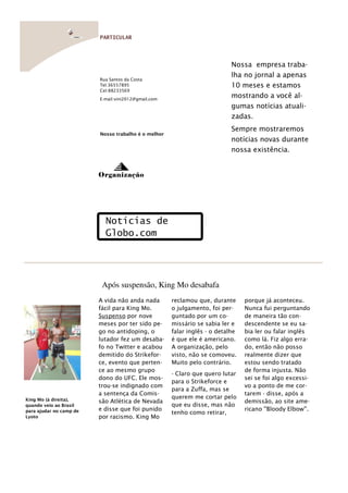 PARTICULAR




                                                                           Nossa empresa traba-
                                                                           lha no jornal a apenas
                         Rua Santos da Costa
                         Tel:36557895                                      10 meses e estamos
                         Cel:88233569
                         E-mail:vini2012@gmail.com
                                                                           mostrando a você al-
                                                                           gumas notícias atuali-
                                                                           zadas.
                                                                           Sempre mostraremos
                         Nosso trabalho é o melhor
                                                                           notícias novas durante
                                                                           nossa existência.


                         Organização




                           Notícias de
                           Globo.com




                          Após suspensão, King Mo desabafa
                         A vida não anda nada        reclamou que, durante      porque já aconteceu.
                         fácil para King Mo.         o julgamento, foi per-     Nunca fui perguntando
                         Suspenso por nove           guntado por um co-         de maneira tão con-
                         meses por ter sido pe-      missário se sabia ler e    descendente se eu sa-
                         go no antidoping, o         falar inglês - o detalhe   bia ler ou falar inglês
                         lutador fez um desaba-      é que ele é americano.     como lá. Fiz algo erra-
                         fo no Twitter e acabou      A organização, pelo        do, então não posso
                         demitido do Strikefor-      visto, não se comoveu.     realmente dizer que
                         ce, evento que perten-      Muito pelo contrário.      estou sendo tratado
                         ce ao mesmo grupo                                      de forma injusta. Não
                                                     - Claro que quero lutar
                         dono do UFC. Ele mos-                                  sei se foi algo excessi-
                                                     para o Strikeforce e
                         trou-se indignado com                                  vo a ponto de me cor-
                                                     para a Zuffa, mas se
                         a sentença da Comis-                                   tarem - disse, após a
King Mo (à direita),
                                                     querem me cortar pelo
                         são Atlética de Nevada                                 demissão, ao site ame-
quando veio ao Brasil                                que eu disse, mas não
para ajudar no camp de   e disse que foi punido                                 ricano ''Bloody Elbow''.
                                                     tenho como retirar,
Lyoto                    por racismo. King Mo
 