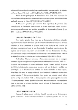 e isso está ligado ao fato da resistência ao etanol e também as concentrações de anidrido
sulfuroso. (Pato, 1998 citado por GOES, 2005; MAMEDE & PASTORE, 2004)
Apesar de não participarem da fermentação até o final, essas leveduras não
resistentes ao etanol produzem compostos de aroma que têm grande contribuição para a
qualidade sensorial do vinho. (MAMEDE & PASTORE, 2004)
A Kloeckera apiculata, por exemplo, tem capacidade de produzir altas
concentrações de compostos voláteis como os álcoois superiores, ésteres e ácidos,
compostos de carbono que são produtos secundários da fermentação. (Zohre & Erten,
2002 e citado por MAMEDE & PASTORE, 2004)
1.6.2 – SUCESSAO DAS ESPÉCIES:
Após muitos estudos ficou claro que as fermentações alcoólicas realizadas
espontaneamente não são devidas à ação de uma única levedura e sim que se trata do
resultado da ação combinada de diversas espécies de leveduras que crescem em
diferentes proporções ao longo de uma fermentação. De qualquer maneira, dentro das
espécies de leveduras que podem ser encontradas em uma fermentação alcoólica,
percebeu-se que a espécie Saccharomyces cerevisiae é a mais apta a consumir todos os
açúcares fermentáveis e, portanto, assegurar o processo (GUIMARÃES, 2005).
As leveduras Kloeckera apiculata e Hanseniaspora uvarum são as principais
leveduras responsáveis pelo inicio e primeira fase da fermentação alcoólica, até 4-5ºGL
de etanol. As Saccharomyces tomam rapidamente o meio e podem produzir até teores
de 18ºGL, inibindo assim muitas outras leveduras pelo teor de álcool e também por
competição. E as Saccharomyces também são muito resistentes a meios ácidos,
suportando altas doses de anidrido sulfuroso, o que possibilita a seleção de leveduras de
maior interesse. A Saccharomyces também é um gênero que consome menos açúcar
(cerca de 17g) para produzir 1ºGL de etanol, enquanto outros gêneros podem consumir
22g para produzir a mesma quantidade de etanol. Essas informações são importantes
para se selecionar as melhores leveduras para o processo de fermentação do vinho.
(HASHIZUME, 2001)
1.6.3 – CONTAMINANTES:
Algumas leveduras como a Pichia, Candida mycoderma ou Bretanomyces
podem contaminar o mosto, formando uma “flor” na superfície do vinho, mas elas são
10
 