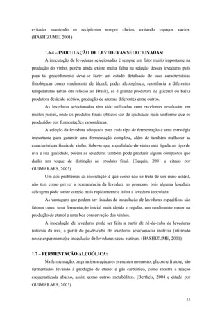 evitadas mantendo os recipientes sempre cheios, evitando espaços vazios.
(HASHIZUME, 2001)
1.6.4 – INOCULAÇÃO DE LEVEDURAS SELECIONADAS:
A inoculação de leveduras selecionadas é sempre um fator muito importante na
produção do vinho, porém ainda existe muita falha na seleção dessas leveduras pois
para tal procedimento deve-se fazer um estudo detalhado de suas características
fisiológicas como rendimento de álcool, poder alcoogênico, resistência a diferentes
temperaturas (altas em relação ao Brasil), se é grande produtora de glicerol ou baixa
produtora de ácido acético, produção de aromas diferentes entre outros.
As leveduras selecionadas têm sido utilizadas com excelentes resultados em
muitos países, onde os produtos finais obtidos são de qualidade mais uniforme que os
produzidos por fermentações espontâneas.
A seleção da levedura adequada para cada tipo de fermentação é uma estratégia
importante para garantir uma fermentação completa, além de também melhorar as
características finais do vinho. Sabe-se que a qualidade do vinho está ligada ao tipo de
uva e sua qualidade, porém as leveduras também pode produzir alguns compostos que
darão um toque de distinção ao produto final. (Dequin, 2001 e citado por
GUIMARAES, 2005).
Um dos problemas da inoculação é que como não se trata de um meio estéril,
não tem como prever a permanência da levedura no processo, pois alguma levedura
selvagem pode tomar o meio mais rapidamente e inibir a levedura inoculada.
As vantagens que podem ser listadas da inoculação de leveduras específicas são
fatores como uma fermentação inicial mais rápida e regular, um rendimento maior na
produção de etanol e uma boa conservação dos vinhos.
A inoculação de leveduras pode ser feita a partir de pé-de-cuba de leveduras
naturais da uva, a partir de pé-de-cuba de leveduras selecionadas inativas (utilizado
nesse experimento) e inoculação de leveduras secas e ativas. (HASHIZUME, 2001)
1.7 – FERMENTAÇÃO ALCOÓLICA:
Na fermentação, os principais açúcares presentes no mosto, glicose e frutose, são
fermentados levando à produção de etanol e gás carbônico, como mostra a reação
esquematizada abaixo, assim como outros metabólitos. (Berthels, 2004 e citado por
GUIMARAES, 2005).
11
 
