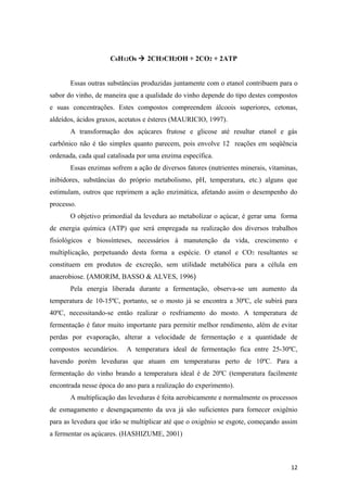 C6H12O6  2CH3CH2OH + 2CO2 + 2ATP
Essas outras substâncias produzidas juntamente com o etanol contribuem para o
sabor do vinho, de maneira que a qualidade do vinho depende do tipo destes compostos
e suas concentrações. Estes compostos compreendem álcoois superiores, cetonas,
aldeídos, ácidos graxos, acetatos e ésteres (MAURICIO, 1997).
A transformação dos açúcares frutose e glicose até resultar etanol e gás
carbônico não é tão simples quanto parecem, pois envolve 12 reações em seqüência
ordenada, cada qual catalisada por uma enzima específica.
Essas enzimas sofrem a ação de diversos fatores (nutrientes minerais, vitaminas,
inibidores, substâncias do próprio metabolismo, pH, temperatura, etc.) alguns que
estimulam, outros que reprimem a ação enzimática, afetando assim o desempenho do
processo.
O objetivo primordial da levedura ao metabolizar o açúcar, é gerar uma forma
de energia química (ATP) que será empregada na realização dos diversos trabalhos
fisiológicos e biossínteses, necessários à manutenção da vida, crescimento e
multiplicação, perpetuando desta forma a espécie. O etanol e CO2 resultantes se
constituem em produtos de excreção, sem utilidade metabólica para a célula em
anaerobiose. (AMORIM, BASSO & ALVES, 1996)
Pela energia liberada durante a fermentação, observa-se um aumento da
temperatura de 10-15ºC, portanto, se o mosto já se encontra a 30ºC, ele subirá para
40ºC, necessitando-se então realizar o resfriamento do mosto. A temperatura de
fermentação é fator muito importante para permitir melhor rendimento, além de evitar
perdas por evaporação, alterar a velocidade de fermentação e a quantidade de
compostos secundários. A temperatura ideal de fermentação fica entre 25-30ºC,
havendo porém leveduras que atuam em temperaturas perto de 10ºC. Para a
fermentação do vinho brando a temperatura ideal é de 20ºC (temperatura facilmente
encontrada nesse época do ano para a realização do experimento).
A multiplicação das leveduras é feita aerobicamente e normalmente os processos
de esmagamento e desengaçamento da uva já são suficientes para fornecer oxigênio
para as levedura que irão se multiplicar até que o oxigênio se esgote, começando assim
a fermentar os açúcares. (HASHIZUME, 2001)
12
 