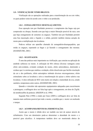 1.8 – VINIFICAÇÃO DE VINHO BRANCO:
Vinificação são as operações realizadas para a transformação da uva em vinho,
os quais podem variar de acordo com o vinho a ser produzido.
1.8.1 – ESMAGAMENTO E DESENGAÇAMENTO:
Essa operação tem por finalidade promover o rompimento das bagas seja por
compressão ou choque, fazendo com que haja a maior liberação possível de suco, sem
que haja esmagamento de sementes ou engaços. Também tem por finalidade permitir
uma boa maceração entre o líquido e o sólido, permitir também intensa aeração do
mosto para a multiplicação das leveduras.
Pode-se utilizar um aparelho chamado de esmagadeira-desengaçadeira, que
retida os engaços, separando as bagas e já fazendo o esmagamento das mesmas.
(HASHIZUME, 2001)
1.8.2 – SULFITAGEM:
É uma das práticas mais importantes na vinificação, que consiste na aplicação de
anidrido sulfuroso no mosto. A utilização de SO2 oferece diversas vantagens como
efeito anti-oxidante, evitando oxidação do mosto, efeito antioxidásico, destruindo a
oxidase que é a enzima que catalisa a oxidação, efeito dissolvente que facilita sissolução
da cor e dos polifenóis, efeito antisséptico inibindo diversos microrganismos, efeito
estimulante sobre as leveduras e ativa a transformação do açúcar e efeito seletivo nas
leveduras. A dose utilizada de SO2 varia muito em relação a maturidade da uva, estado
sanitário, temperatura entre outros. (HASHIZUME, 2001)
Quando o vinicultor não apresentar equipamentos adequados para escorrimento
e prensagem, a sulfitagem deve ser feita logo após o esmagamento, em dose de 25g/hL
de metabissulfito de potássio. (RIZZON et al, 1996)
Segundo Pato (1998) e citado por Goes (2005) a sulfitagem deve ser feita de
maneira mais uniforme possível por todo o mosto, a medida que o mosto vai enchendo
o tanque.
1.8.3 – ACOMPANHAMENTO DA FERMENTAÇÃO:
Assim que o mosto é obtido deve ser medido seu teor de açúcar através de
refratômetro. Com um densímetro pode-se determinar a densidade do mosto e o
possível grau alcoólico. A temperatura também deve ser monitorada abaixo do
13
 