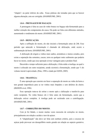 “chapéu”, na parte inferior da cuba. Essas práticas são tomadas para que se houver
alguma alteração, esta ser corrigida. (HASHIZUME, 2001)
1.8.4 – PRENSAGEM DE BAGAÇO:
A prensagem é feita no caso do vinho branco no bagaço não-fermentado para a
melhor extração dos componentes da casca. Ela pode ser feita com diferentes métodos,
aumentando o rendimento do mosto. (HASHIZUME, 2001)
1.8.5 – DEFECAÇÃO:
Após a sulfitação do mosto, ele não iniciará a fermentação antes de 24h. Esse
período que antecede a fermentação é chamado de defecação, onde ocorre a
sedimentação da borra. (HASHIZUME, 2001)
A defecação dá origem a vinhos mais sadios, aromáticos e menos corados, pois
existe a separação das sementes, cascas, terra ou qualquer outro sedimento que poderia
haver no mosto, sendo que essa operação só traz vantagens para o produto final.
Decorrido o tempo suficiente para a defecação, é feita então a trasfega, na qual o
mosto é colocado em outro recipiente, aonde ocorrerá a fermentação, sendo que ¾ do
volume inicial é aproveitado. (Pato, 1998 e citado por GOES, 2005)
1.8.6 – TRASFEGA:
É uma operação que consiste em fazer a separação do mosto ou vinho da borra e
tem grande importância para se ter vinhos mais límpidos e sem defeitos de cheiro.
(RIZZON et al, 1996)
Essa operação trata-se de retirar o mosto após a defecação e tranferi-lo para
outro recipiente. No vinho branco ele é feito antes da fermentação, assim que a
defecação estiver completa. A trasfega pode ser acelerada com a centrifugação.
(HASHIZUME, 2001)
1.8.7 – CORREÇÕES DO MOSTO:
Com já foi falado, o mosto muitas vezes necessita de correções no mosto,
principalmente em relação a acidez e teor de açúcar.
A “chaptalização” não deve ser feita sem nenhum critério, pois o excesso de
açúcar pode provocar um desequilíbrio muito grande em relação ao aspecto gustativo.
14
 