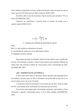 Existe também na legislação um limite de álcool produzido a partir de açúcar de cana no
vinho, que é de 30% (Oliveira et al, 2002 e citado por GOES, 2005)
Na prática sabe-se que são necessários 18g de sacarose para aumentar 1ºGL no
mosto (HASHIZUME, 2001)
Usando-se um refratômetro é possível fazer os cálculos de acordo com a
seguinte regra da EQUAÇÃO 1:
(1 - Equação para obtenção da quantidade de açúcar)
Onde,
Brix: é o valor medido no refratômetro do mosto
Z: concentração de açúcar que vai ser adicionada no mosto
X: graduação alcoólica esperada
Outra prática que pode ser adotada é adição de ácido tartárico para a acidificação
do meio. São utilizados na prática 1,53g de ácido tartárico para aumentar 20mEq/L da
acidez total, mas costuma-se utilizar de 1,8-2g porque ocorre a precipitação do ácido.
(HASHIZUME, 2001)
1.8.8 – FERMENTAÇÃO ALCOOLICA:
O mosto após sofrer todas as operações citadas apresenta uma população baixa
de leveduras, devendo agora ser feita a inoculação com pé-de-cuba na base de 5% ou
com leveduras secas e ativas de 10-15g/hL.
A temperatura ideal da fermentação é bem menor que em tinto, sendo na média
de 20ºC, necessitando até de resfriamento do mosto para que ela ocorra.
É necessário uma trasfega após a fermentação tumultuosa para eliminar a borra
novamente, e quando a fermentação cessar, se faz a ultima trasfega. (HASHIZUME,
2001)
15
 