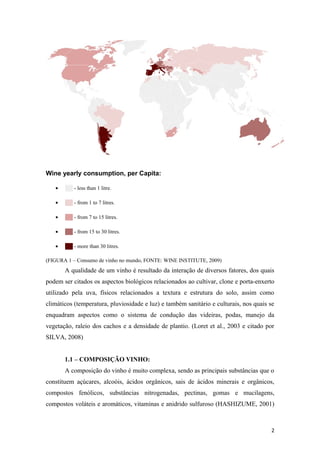 Wine yearly consumption, per Capita:
• ██ - less than 1 litre.
• ██ - from 1 to 7 litres.
• ██ - from 7 to 15 litres.
• ██ - from 15 to 30 litres.
• ██ - more than 30 litres.
(FIGURA 1 – Consumo de vinho no mundo, FONTE: WINE INSTITUTE, 2009)
A qualidade de um vinho é resultado da interação de diversos fatores, dos quais
podem ser citados os aspectos biológicos relacionados ao cultivar, clone e porta-enxerto
utilizado pela uva, físicos relacionados a textura e estrutura do solo, assim como
climáticos (temperatura, pluviosidade e luz) e também sanitário e culturais, nos quais se
enquadram aspectos como o sistema de condução das videiras, podas, manejo da
vegetação, raleio dos cachos e a densidade de plantio. (Loret et al., 2003 e citado por
SILVA, 2008)
1.1 – COMPOSIÇÃO VINHO:
A composição do vinho é muito complexa, sendo as principais substâncias que o
constituem açúcares, alcoóis, ácidos orgânicos, sais de ácidos minerais e orgânicos,
compostos fenólicos, substâncias nitrogenadas, pectinas, gomas e mucilagens,
compostos voláteis e aromáticos, vitaminas e anidrido sulfuroso (HASHIZUME, 2001)
2
 