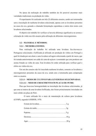 Na época da realização do trabalho também do foi possível encontrar mais
variedades tradicionais na produção de vinho.
O experimento foi realizado em três (3) diferentes ensaios, sendo um testemunha
sem a inoculação de nenhuma levedura selecionada, apenas com as leveduras presentes
na casca da uva, gerando a chamada fermentação espontânea e outros dois testes com
leveduras selecionadas.
O objetivo do trabalho foi verificar se haveria diferença significativa no aroma e
coloração do vinho nos três ensaios pela utilização de diferentes microrganismos.
3.2 – MATERIAL E MÉTODOS:
3.2.1 – MICRORGANISMOS:
Para realização do trabalho foi utilizada uma levedura Saccharomyces
Portuguesa selecionada e liofilizada já utilizada em produção de vinhos em Portugal a
qual foi doada por um aluno e uma levedura selvagem selecionada a partir de sucos, que
foi testada anteriormente em caldo de cana-de-açúcar e constatado que esta produzia um
aroma frutado ao vinho de cana. Esta levedura foi então utilizada para verificar qual o
efeito em vinhos de uva.
Em um dos ensaios não foi inoculada nenhuma levedura, somente as leveduras e
microrganismos presentes da casca da uva, sendo este a testemunha para comparação
entre os ensaios.
3.2.1.1 – MEIOS DE CULTIVO PARA LEVEDURAS SELECIONADAS:
3.2.1.1.1 – MEIO DE CRESCIMENTO EM PLACAS DE PETRI:
Para que houvesse homogeneidade na inoculação das leveduras selecionadas, já
que uma se tratava de uma levedura liofilizada, elas foram primeiramente inoculadas em
meio sólido em placa de Petri.
O meio utilizado foi o meio de manutenção de cultura para leveduras
(GYMP), segundo LODDER, 1970.
Extrato de levedura........................................................3 g
Extrato de malte.............................................................3g
Peptona..........................................................................5 g
Dextrose.........................................................................10 g
Agar................................................................................20 g
22
 