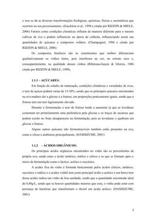 e isso se dá as diversas transformações biológicas, químicas, físicas e enzimáticas que
ocorrem no seu processamento. (Zoecklein et al., 1994 e citado por RIZZON & MIELE,
2006) Fatores como condições climáticas influem de maneira diferente para o mesmo
cultivar de uva e podem influenciar na época de colheita, influenciando assim nas
quantidades de açúcares e compostos voláteis. (Champagnol, 1984 e citado por
RIZZON & MIELE, 2006)
Os compostos fenólicos são os constituintes que melhor diferenciam
qualitativamente os vinhos tintos, pois interferem na cor, no extrato seco e,
conseqüentemente, na qualidade desses vinhos (Ribéreau-Gayon & Glories, 1986
citado por RIZZON & MIELE, 1999).
1.1.1 – AÇÚCARES:
Em função do estádio de maturação, condições climáticas e variedades de uvas,
o teor de açúcar poderá variar de 15-30%, sendo que os principais açúcares encontrados
na uva madura são a glicose e a frutose, em proporções praticamente iguais, sendo que a
frutose tem um teor ligeiramente elevado.
Durante a fermentação o teor de frutose tende a aumentar já que as leveduras
costumam ter primeiramente uma preferência pela glicose e os traços de sacarose que
podem existir no fruto desaparecem na fermentação, pois as leveduras o quebram em
glicose e frutose.
Alguns outros açúcares não fermentescíveis também estão presentes na uva,
como a xilose e arabinose principalmente. (HASHIZUME, 2001)
1.1.2 – ÁCIDOS ORGÂNICOS:
Os principais ácidos orgânicos encontrados no vinho são os provenientes da
própria uva, sendo estes o ácido tartárico, málico e cítrico e os que se formam após o
inicio da fermentação como o láctico, acético e succínico.
A acidez fixa do vinho é formada basicamente pelos ácidos cítricos, tartárico,
succínico e málico e a acidez volátil tem como principal ácido o acético e um baixo teor
dessa acidez indica um vinho de boa sanidade, sendo que a quantidade encontrada ideal
de 0,48g/L, sendo que se houver quantidades maiores que essa, o vinho pode estar com
presença de bactérias que transformam o álcool em ácido acético. (HASHIZUME,
2001)
3
 