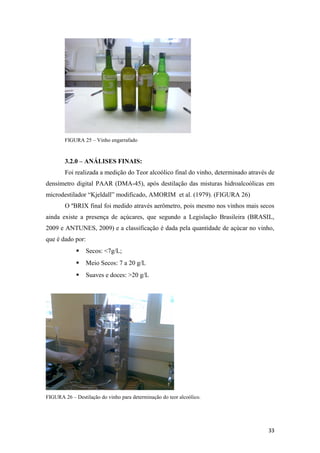 FIGURA 25 – Vinho engarrafado
3.2.0 – ANÁLISES FINAIS:
Foi realizada a medição do Teor alcoólico final do vinho, determinado através de
densímetro digital PAAR (DMA-45), após destilação das misturas hidroalcoólicas em
microdestilador “Kjeldall” modificado, AMORIM et al. (1979). (FIGURA 26)
O ºBRIX final foi medido através aerômetro, pois mesmo nos vinhos mais secos
ainda existe a presença de açúcares, que segundo a Legislação Brasileira (BRASIL,
2009 e ANTUNES, 2009) e a classificação é dada pela quantidade de açúcar no vinho,
que é dado por:
 Secos: <7g/L;
 Meio Secos: 7 a 20 g/L
 Suaves e doces: >20 g/L
FIGURA 26 – Destilação do vinho para determinação do teor alcoólico.
33
 