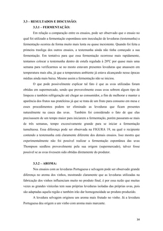 3.3 – RESULTADOS E DISCUSSÃO:
3.3.1 – FERMENTAÇÃO:
Em relação a comparação entre os ensaios, pode ser observado que o ensaio no
qual foi utilizado a fermentação espontânea sem inoculação de leveduras (testemunha) a
fermentação ocorreu de forma muito mais lenta ou quase inexistente. Quando foi feita a
primeira trasfega dos outros ensaios, a testemunha ainda não tinha começado a sua
fermentação. Em tentativa para que essa fermentação ocorresse mais rapidamente,
tentamos colocar a testemunha dentro de estufa regulada à 28ºC por quase mais uma
semana para verificarmos se no mosto estavam presentes leveduras que atuassem em
temperatura mais alta, já que a temperatura ambiente já estava alcançando nesse épocas
médias ainda mais baixa. Mesmo assim a fermentação não se iniciou.
O que pode possivelmente explicar tal fato é que as uvas utilizadas foram
obtidas em supermercado, sendo que provavelmente essas uvas sobrem algum tipo de
limpeza e também refrigeração até chegar ao consumidor, a fim de melhorar e manter a
aparência dos frutos nas prateleiras já que se trata de um fruto para consumo em mesa e
esses procedimentos podem ter eliminado as leveduras que ficam presentes
naturalmente na casca das uvas. Também foi considerado o fato de que elas
precisassem de um tempo maior para iniciarem a fermentação, porém passaram-se mais
de três semanas, tempo excessivamente grande para se iniciar a fermentação
tumultuosa. Essa diferença pode ser observada na FIGURA 19, na qual o recipiente
contendo a testemunha está claramente diferente dos demais ensaios. Isso mostra que
experimentalmente não foi possível realizar a fermentação espontânea das uvas
Thompson seedless provavelmente pela sua origem (supermercado), talvez fosse
possível se as uvas tivessem sido obtidas diretamente do produtor.
3.3.2 – AROMA:
Nos ensaios com as leveduras Portuguesa e selvagem pode ser observado grande
diferença no aroma dos vinhos, mostrando claramente que as leveduras utilizadas na
fabricação dos vinhos influenciam muito no produto final, é por essa razão que muitas
vezes as grandes vinícolas tem suas próprias leveduras isoladas das próprias uvas, pois
são adaptadas aquela região e também irão dar homogeneidade ao produto produzido.
A levedura selvagem originou um aroma mais frutado no vinho. Já a levedura
Portuguesa deu origem a um vinho com aroma mais marcante.
34
 