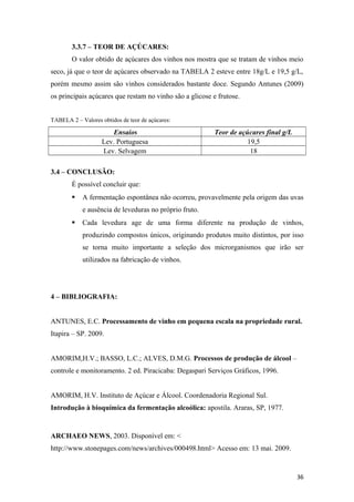 3.3.7 – TEOR DE AÇÚCARES:
O valor obtido de açúcares dos vinhos nos mostra que se tratam de vinhos meio
seco, já que o teor de açúcares observado na TABELA 2 esteve entre 18g/L e 19,5 g/L,
porém mesmo assim são vinhos considerados bastante doce. Segundo Antunes (2009)
os principais açúcares que restam no vinho são a glicose e frutose.
TABELA 2 – Valores obtidos de teor de açúcares:
Ensaios Teor de açúcares final g/L
Lev. Portuguesa 19,5
Lev. Selvagem 18
3.4 – CONCLUSÃO:
É possível concluir que:
 A fermentação espontânea não ocorreu, provavelmente pela origem das uvas
e ausência de leveduras no próprio fruto.
 Cada levedura age de uma forma diferente na produção de vinhos,
produzindo compostos únicos, originando produtos muito distintos, por isso
se torna muito importante a seleção dos microrganismos que irão ser
utilizados na fabricação de vinhos.
4 – BIBLIOGRAFIA:
ANTUNES, E.C. Processamento de vinho em pequena escala na propriedade rural.
Itapira – SP. 2009.
AMORIM,H.V.; BASSO, L.C.; ALVES, D.M.G. Processos de produção de álcool –
controle e monitoramento. 2 ed. Piracicaba: Degaspari Serviços Gráficos, 1996.
AMORIM, H.V. Instituto de Açúcar e Álcool. Coordenadoria Regional Sul.
Introdução à bioquímica da fermentação alcoólica: apostila. Araras, SP, 1977.
ARCHAEO NEWS, 2003. Disponível em: <
http://www.stonepages.com/news/archives/000498.html> Acesso em: 13 mai. 2009.
36
 