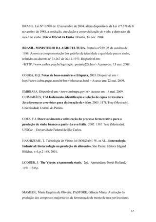 BRASIL. Lei Nº10.970 de 12 novembro de 2004. altera dispositivos da Lei nº7.678 de 8
novembro de 1988. a produção, circulação e comercialização do vinho e derivados da
uva e do vinho. Diário Oficial da União. Brasília, 16 nov. 2004.
BRASIL. MINISTERIO DA AGRICULTURA. Portaria nº229, 25 de outubro de
1988. Aprova a complementação dos padrões de identidade e qualidade para o vinho,
referidos no decreto nº 73.267 de 06-12-1973. Disponível em:
<HTTP://www.uvibra.com.br/legislação_portaria229.htm> Acesso em: 13 mai. 2009.
COBRA, R.Q. Notas de boas-maneiras e Etiqueta, 2003. Disponível em <
http://www.cobra.pages.nom.br/bm-vinhosuvas.html > Acesso em: 22 mai. 2009.
EMBRAPA. Disponível em: <www.embrapa.gov.br> Acesso em: 14 mai. 2009.
GUIMARÃES, T.M.Isolamento, identificação e seleção de cepas de levedura
Saccharomyces cerevisiae para elaboração de vinho. 2005. 117f. Tese (Mestrado).
Universidade Federal do Paraná.
GOES, F.J. Desenvolvimento e otimização do processo fermentativo para a
produção de vinho branco a partir da uva Itália. 2005. 158f. Tese (Mestrado).
UFSCar – Universidade Federal de São Carlos.
HASHIZUME, T. Tecnologia do Vinho. In: BORZANI, W. et AL. Biotecnologia
Industrial: biotecnologia na produção de alimentos. São Paulo: Editora Edgard
Blücher, v.4, p.21-68, 2001.
LODDER, J. The Yeasts: a taxonomic study. 2ed. Amsterdam: North Holland,
1971, 1385p.
MAMEDE, Maria Eugênia de Oliveira; PASTORE, Gláucia Maria. Avaliação da
produção dos compostos majoritários da fermentação de mosto de uva por leveduras
37
 