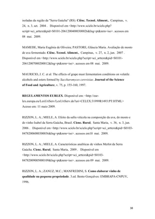 isoladas da região da "Serra Gaúcha" (RS). Ciênc. Tecnol. Aliment., Campinas, v.
24, n. 3, set. 2004 . Disponível em <http://www.scielo.br/scielo.php?
script=sci_arttext&pid=S0101-20612004000300026&lng=pt&nrm=iso>. acessos em
08 mai. 2009.
MAMEDE, Maria Eugênia de Oliveira; PASTORE, Gláucia Maria. Avaliação de mosto
de uva fermentado. Ciênc. Tecnol. Aliment., Campinas, v. 27, n. 2, jun. 2007 .
Disponível em <http://www.scielo.br/scielo.php?script=sci_arttext&pid=S0101-
20612007000200012&lng=pt&nrm=iso>. acessos em 08 mai. 2009.
MAURICIO, J. C. et al. The effects of grape must fermentation conditions on volatile
alcohols and esters formed by Saccharomyces cerevisiae. Journal of the Science
of Food and Agriculture, v. 75, p. 155-160, 1997.
REGULAMENTOS EURLEX. Disponível em: <http://eur-
lex.europa.eu/LexUriServ/LexUriServ.do?uri=CELEX:31999R1493:PT:HTML>
Acesso em: 11 maio 2009.
RIZZON, L. A.; MIELE, A. Efeito da safra vitícola na composição da uva, do mosto e
do vinho Isabel da Serra Gaúcha, Brasil. Cienc. Rural, Santa Maria, v. 36, n. 3, jun.
2006 . Disponível em <http://www.scielo.br/scielo.php?script=sci_arttext&pid=S0103-
84782006000300036&lng=pt&nrm=iso>. acessos em10 mai. 2009.
RIZZON, L. A.; MIELE, A. Características analíticas de vinhos Merlot da Serra
Gaúcha. Cienc. Rural, Santa Maria, 2009 . Disponível em
<http://www.scielo.br/scielo.php?script=sci_arttext&pid=S0103-
84782009005000109&lng=pt&nrm=iso>. acessos em 09 mai. 2009.
RIZZON, L. A.; ZANUZ, M.C.; MANFREDINI, S. Como elaborar vinho de
qualidade na pequena propriedade. 3.ed. Bento Gonçalves: EMBRAPA-CNPUV,
1996.
38
 