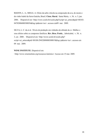 RIZZON, L. A.; MIELE, A. Efeito da safra vitícola na composição da uva, do mosto e
do vinho Isabel da Serra Gaúcha, Brasil. Cienc. Rural, Santa Maria, v. 36, n. 3, jun.
2006 . Disponível em <http://www.scielo.br/scielo.php?script=sci_arttext&pid=S0103-
84782006000300036&lng=pt&nrm=iso>. acessos em09 mai. 2009.
SILVA, L. C. da et al . Níveis de produção em vinhedos de altitude da cv. Malbec e
seus efeitos sobre os compostos fenólicos. Rev. Bras. Frutic., Jaboticabal, v. 30, n.
3, set. 2008 . Disponível em <http://www.scielo.br/scielo.php?
script=sci_arttext&pid=S0100-29452008000300019&lng=pt&nrm=iso>. acessos em
09 mai. 2009.
WINE INSTITUTE. Disponível em:
<http://www.wineinstitute.org/resources/statistics> Acesso em 15 mai. 2009.
39
 