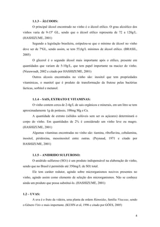 1.1.3 – ÁLCOOIS:
O principal álcool encontrado no vinho é o álcool etílico. O grau alcoólico dos
vinhos varia de 9-15º GL, sendo que o álcool etílico representa de 72 a 120g/L.
(HASHIZUME, 2001)
Segundo a legislação brasileira, estipulou-se que o mínimo de álcool no vinho
deve ser de 7ºGL, sendo assim, se tem 55,6g/L mínimos de álcool etílico. (BRASIL,
2005)
O glicerol é o segundo álcool mais importante após o etílico, presente em
quantidades que variam de 5-10g/L, que tem papel importante na maciez do vinho.
(Nieuwoudt, 2002 e citado por HASHIZUME, 2001)
Outros alcoois encontrados no vinho são: inositol que tem propriedades
vitamínicas, o manitol que é produto de transformação da frutose pelas bactérias
lácticas, sorbitol e metanol.
1.1.4 – SAIS, EXTRATO E VITAMINAS:
O vinho contem cerca de 2-4g/L de sais orgânicos e minerais, em um litro se tem
aproximadamente 1g de potássio, 100mg Mg e Ca.
A quantidade de extrato (sólidos solúveis sem ser os açúcares) determinará o
corpo do vinho. Em quantidades de 2% é considerado um vinho leve ou magro.
(HASHIZUME, 2001)
Algumas vitaminas encontradas no vinho são: tiamina, riboflavina, cobalamina,
inositol, piridoxina, mesoinositol entre outras. (Peynaud, 1971 e citado por
HASHIZUME, 2001)
1.1.5 – ANIDRIDO SULFUROSO:
O anidrido sulfuroso (SO2) é um produto indispensável na elaboração do vinho,
sendo que no Brasil é permitido até 350mg/L de SO2 total.
Ele tem caráter redutor, agindo sobre microrganismos nocivos presentes no
vinho, agindo assim como elemento de seleção dos microrganismos. Não se conhece
ainda um produto que possa substituí-lo. (HASHIZUME, 2001)
1.2 – UVAS:
A uva é o fruto da videira, uma planta da ordem Rámnidas, família Vitaceae, sendo
o Gênero Vitis o mais importante. (KUHN et al, 1996 e citado por GÓES, 2005)
4
 