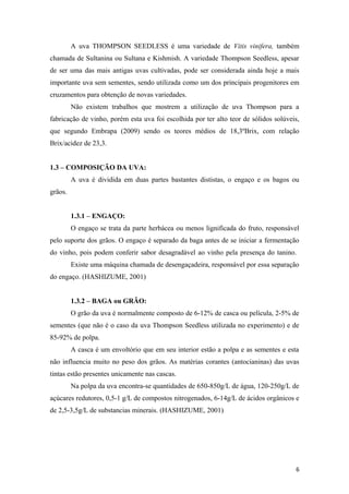 A uva THOMPSON SEEDLESS é uma variedade de Vitis vinifera, também
chamada de Sultanina ou Sultana e Kishmish. A variedade Thompson Seedless, apesar
de ser uma das mais antigas uvas cultivadas, pode ser considerada ainda hoje a mais
importante uva sem sementes, sendo utilizada como um dos principais progenitores em
cruzamentos para obtenção de novas variedades.
Não existem trabalhos que mostrem a utilização de uva Thompson para a
fabricação de vinho, porém esta uva foi escolhida por ter alto teor de sólidos solúveis,
que segundo Embrapa (2009) sendo os teores médios de 18,3ºBrix, com relação
Brix/acidez de 23,3.
1.3 – COMPOSIÇÃO DA UVA:
A uva é dividida em duas partes bastantes dististas, o engaço e os bagos ou
grãos.
1.3.1 – ENGAÇO:
O engaço se trata da parte herbácea ou menos lignificada do fruto, responsável
pelo suporte dos grãos. O engaço é separado da baga antes de se iniciar a fermentação
do vinho, pois podem conferir sabor desagradável ao vinho pela presença do tanino.
Existe uma máquina chamada de desengaçadeira, responsável por essa separação
do engaço. (HASHIZUME, 2001)
1.3.2 – BAGA ou GRÃO:
O grão da uva é normalmente composto de 6-12% de casca ou película, 2-5% de
sementes (que não é o caso da uva Thompson Seedless utilizada no experimento) e de
85-92% de polpa.
A casca é um envoltório que em seu interior estão a polpa e as sementes e esta
não influencia muito no peso dos grãos. As matérias corantes (antocianinas) das uvas
tintas estão presentes unicamente nas cascas.
Na polpa da uva encontra-se quantidades de 650-850g/L de água, 120-250g/L de
açúcares redutores, 0,5-1 g/L de compostos nitrogenados, 6-14g/L de ácidos orgânicos e
de 2,5-3,5g/L de substancias minerais. (HASHIZUME, 2001)
6
 